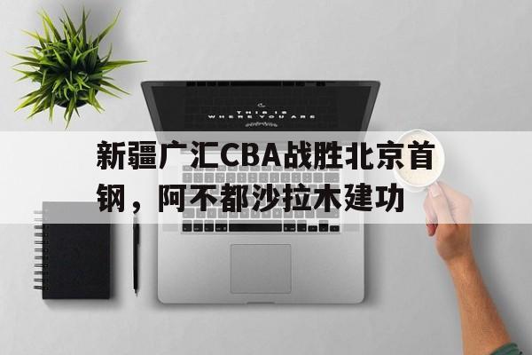 bet365_包含新疆广汇CBA战胜北京首钢，阿不都沙拉木建功的词条